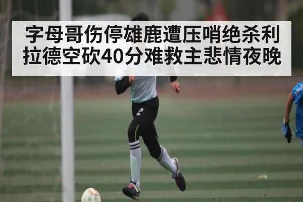 字母哥伤停雄鹿遭压哨绝杀利拉德空砍40分难救主悲情夜晚 | kaiyun